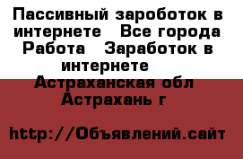 Пассивный зароботок в интернете - Все города Работа » Заработок в интернете   . Астраханская обл.,Астрахань г.